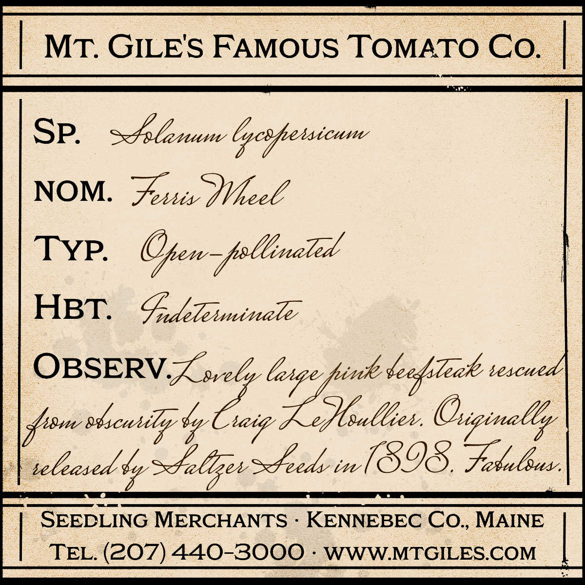 Depiction of a weathered vintage Mt. Gile's Famous Tomato Company specimen label with the following description:
Ferris Wheel - Lovely large pink beefsteak rescued from obscurity by Craig LeHoullier. Originally released by Saltzer Seeds in 1898. Fabulous.